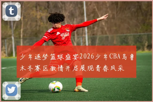 少年逐梦篮球盛宴2026少年CBA乌鲁木齐赛区激情开启展现青春风采