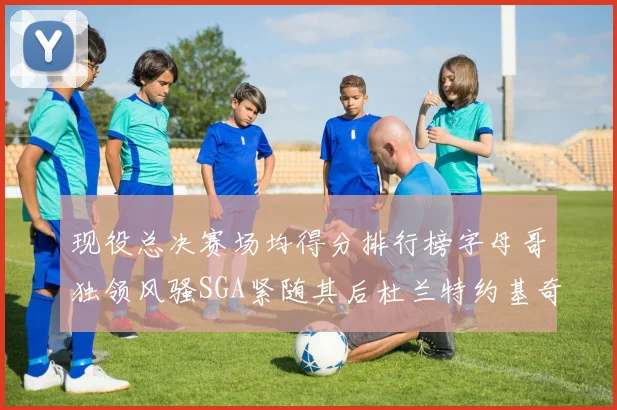 现役总决赛场均得分排行榜字母哥独领风骚SGA紧随其后杜兰特约基奇东契奇争夺第三
