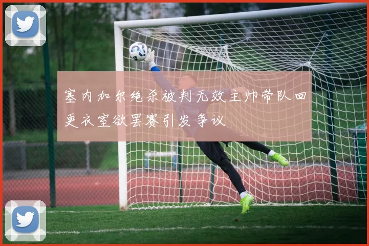 塞内加尔绝杀被判无效主帅带队回更衣室欲罢赛引发争议
