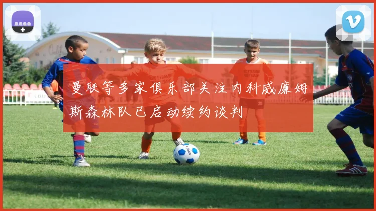 曼联等多家俱乐部关注内科威廉姆斯森林队已启动续约谈判