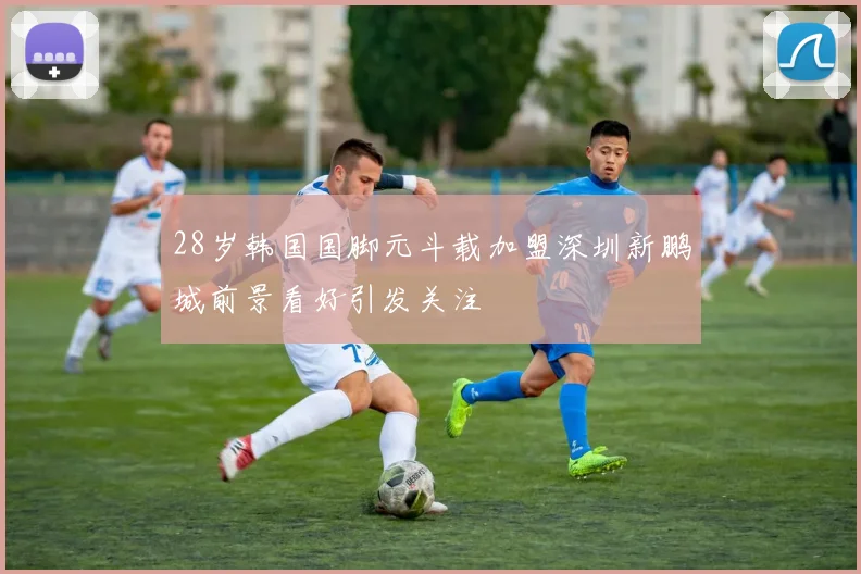 28岁韩国国脚元斗载加盟深圳新鹏城前景看好引发关注