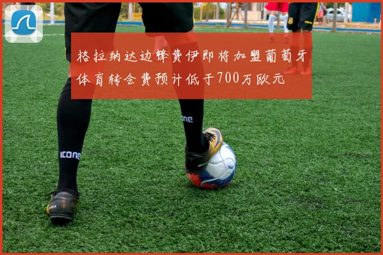 格拉纳达边锋费伊即将加盟葡萄牙体育转会费预计低于700万欧元