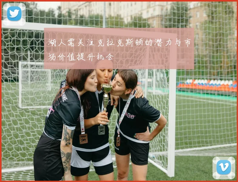 湖人需关注克拉克斯顿的潜力与市场价值提升机会