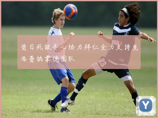 昔日死敌齐心协力拜仁全力支持克洛普执掌德国队