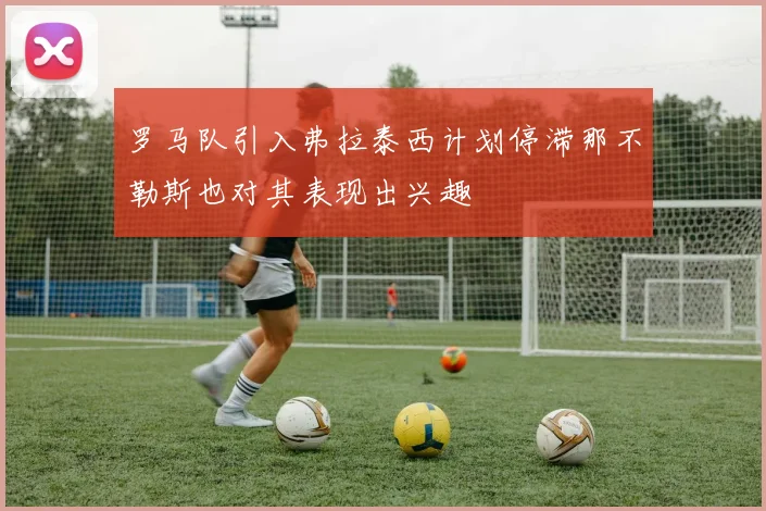 罗马队引入弗拉泰西计划停滞那不勒斯也对其表现出兴趣