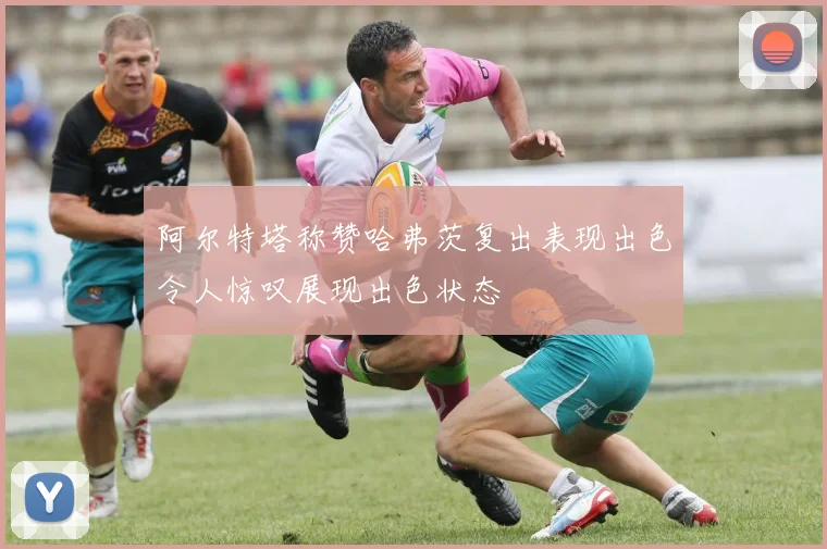 阿尔特塔称赞哈弗茨复出表现出色令人惊叹展现出色状态