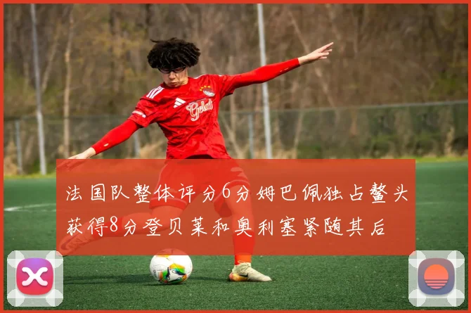 法国队整体评分6分姆巴佩独占鳌头获得8分登贝莱和奥利塞紧随其后