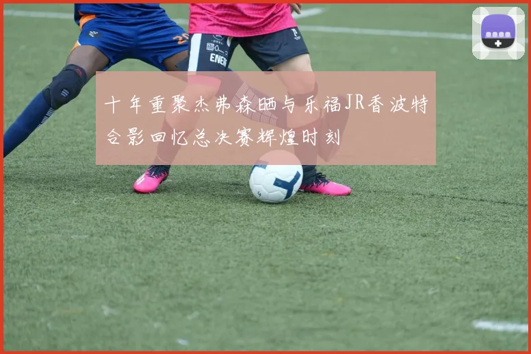 十年重聚杰弗森晒与乐福JR香波特合影回忆总决赛辉煌时刻