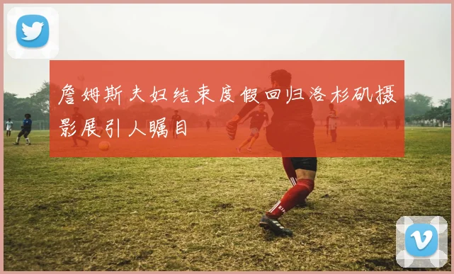 詹姆斯夫妇结束度假回归洛杉矶摄影展引人瞩目