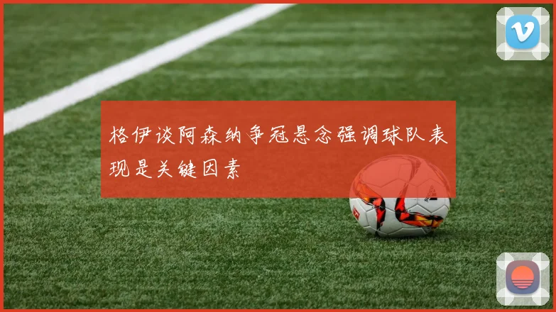 格伊谈阿森纳争冠悬念强调球队表现是关键因素