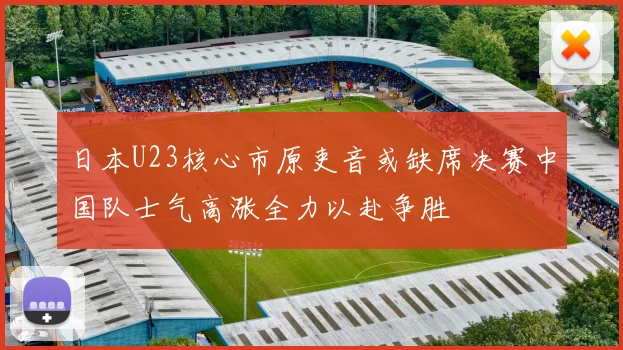 日本U23核心市原吏音或缺席决赛中国队士气高涨全力以赴争胜