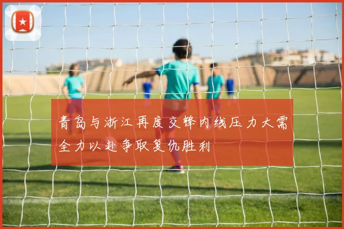 青岛与浙江再度交锋内线压力大需全力以赴争取复仇胜利