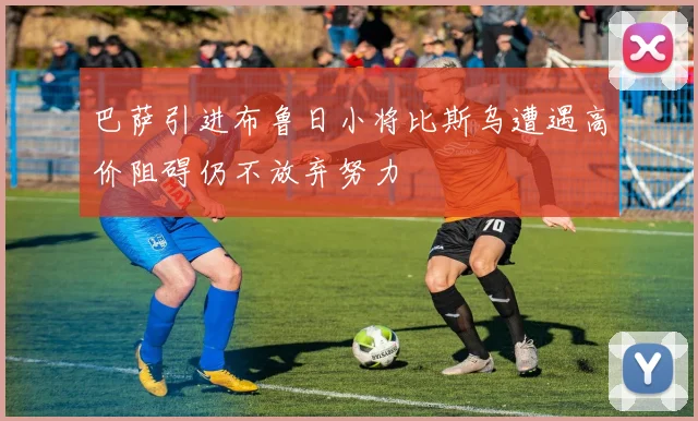 巴萨引进布鲁日小将比斯乌遭遇高价阻碍仍不放弃努力