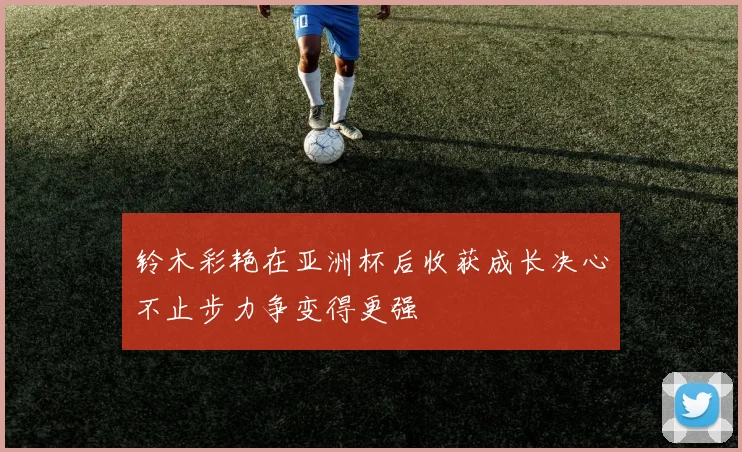 铃木彩艳在亚洲杯后收获成长决心不止步力争变得更强