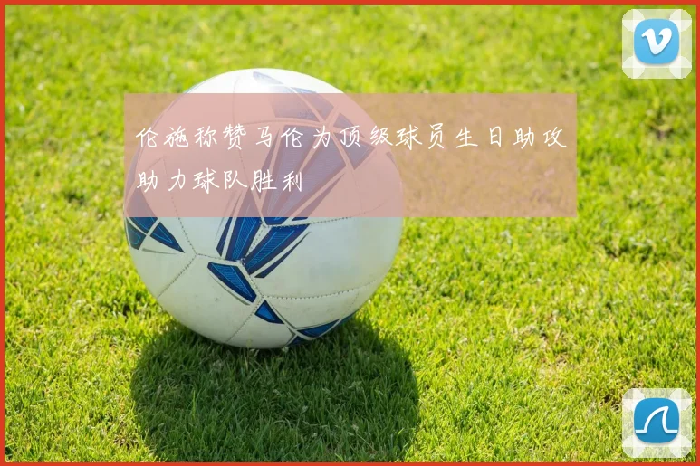 伦施称赞马伦为顶级球员生日助攻助力球队胜利