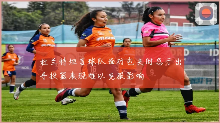 杜兰特坦言球队面对包夹时急于出手投篮表现难以克服影响
