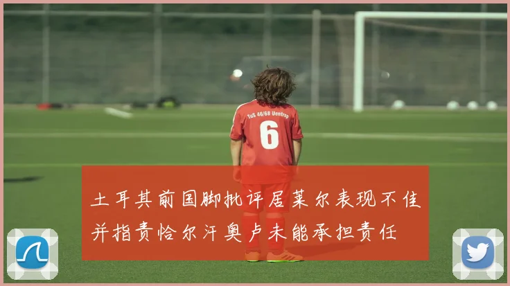 土耳其前国脚批评居莱尔表现不佳并指责恰尔汗奥卢未能承担责任