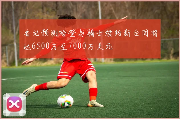 名记预测哈登与骑士续约新合同将达6500万至7000万美元