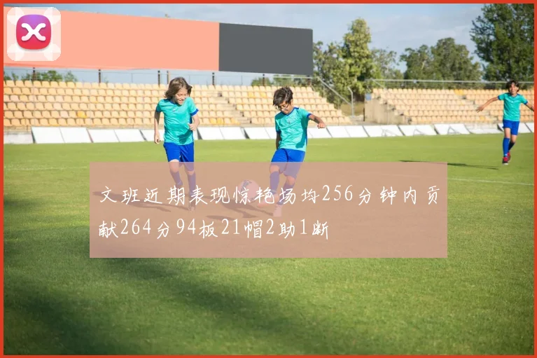 文班近期表现惊艳场均256分钟内贡献264分94板21帽2助1断