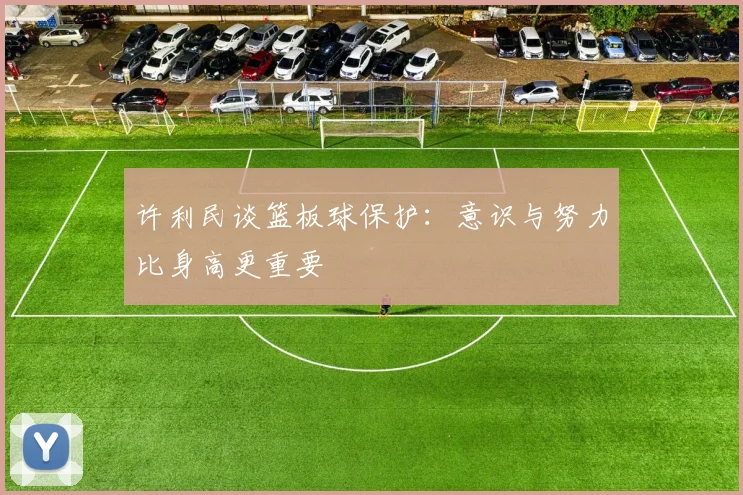 许利民谈篮板球保护：意识与努力比身高更重要
