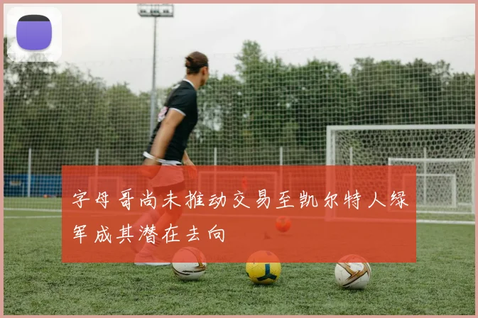 字母哥尚未推动交易至凯尔特人绿军成其潜在去向