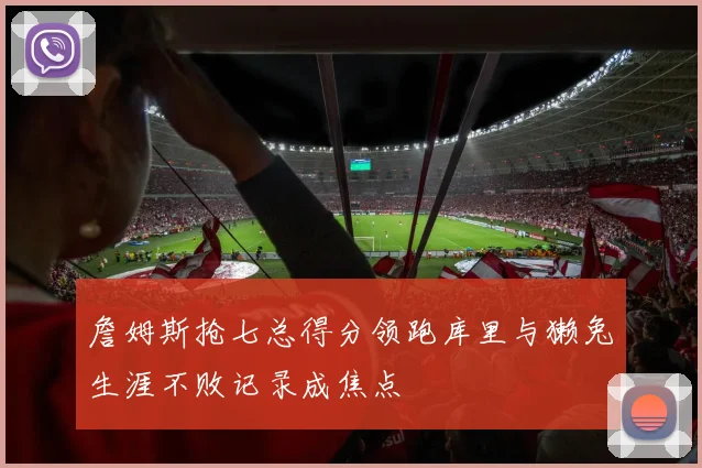 詹姆斯抢七总得分领跑库里与獭兔生涯不败记录成焦点
